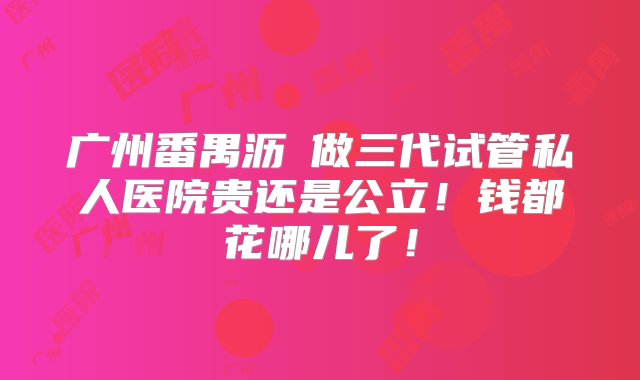 广州番禺沥滘做三代试管私人医院贵还是公立！钱都花哪儿了！