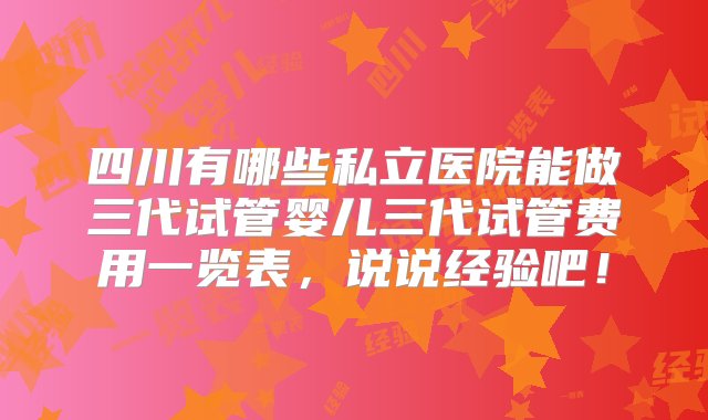 四川有哪些私立医院能做三代试管婴儿三代试管费用一览表，说说经验吧！