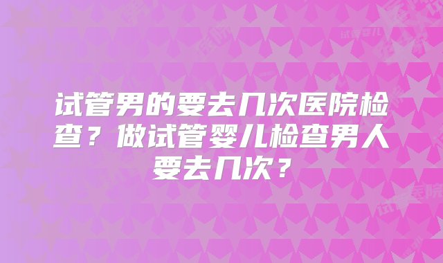 试管男的要去几次医院检查？做试管婴儿检查男人要去几次？