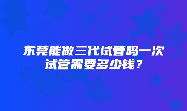 东莞能做三代试管吗一次试管需要多少钱？