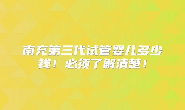 南充第三代试管婴儿多少钱！必须了解清楚！