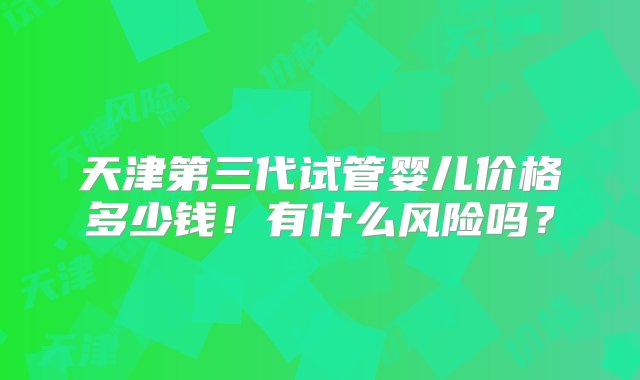 天津第三代试管婴儿价格多少钱！有什么风险吗？