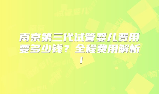 南京第三代试管婴儿费用要多少钱？全程费用解析！