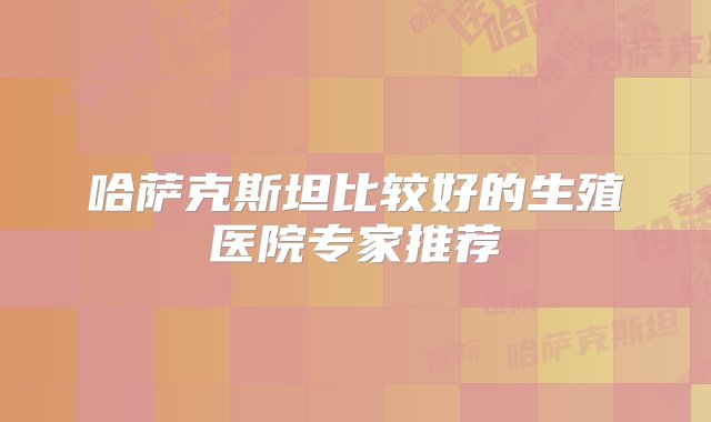 哈萨克斯坦比较好的生殖医院专家推荐