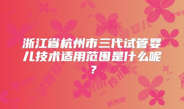 浙江省杭州市三代试管婴儿技术适用范围是什么呢？