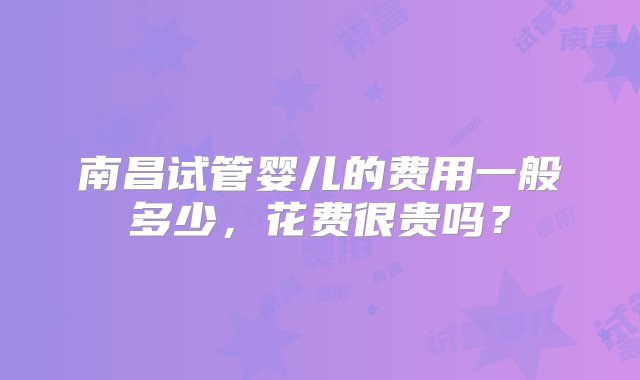 南昌试管婴儿的费用一般多少，花费很贵吗？