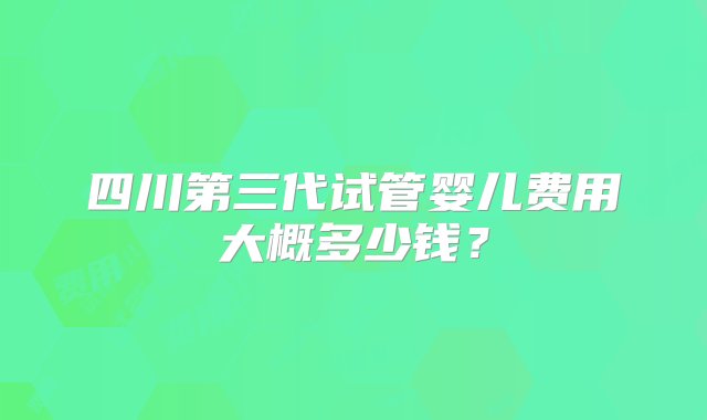 四川第三代试管婴儿费用大概多少钱？