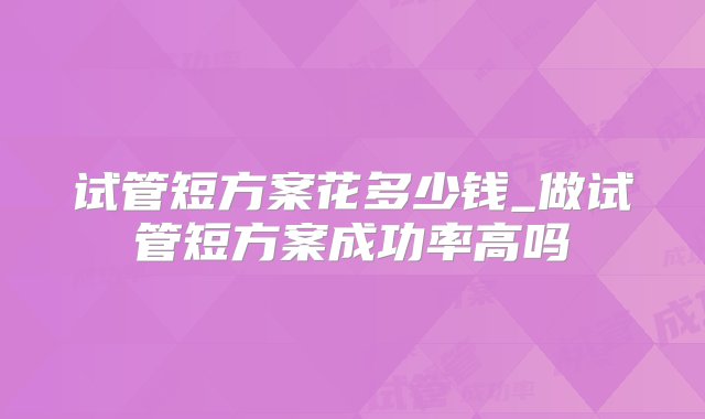 试管短方案花多少钱_做试管短方案成功率高吗