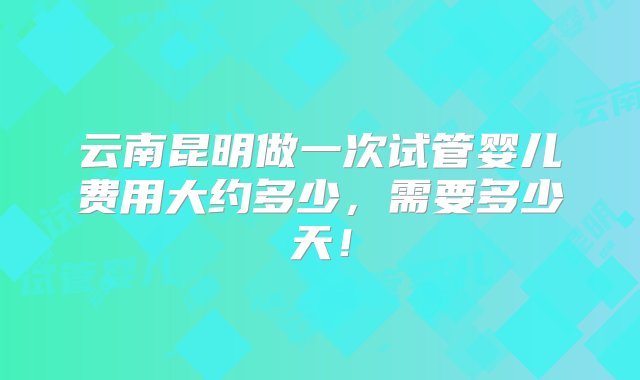 云南昆明做一次试管婴儿费用大约多少，需要多少天！