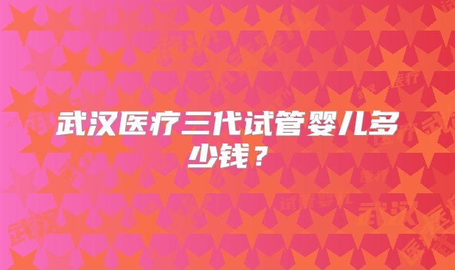 武汉医疗三代试管婴儿多少钱？