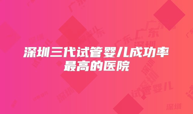 深圳三代试管婴儿成功率最高的医院