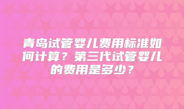 青岛试管婴儿费用标准如何计算？第三代试管婴儿的费用是多少？