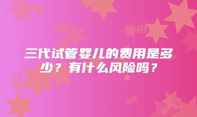 三代试管婴儿的费用是多少？有什么风险吗？