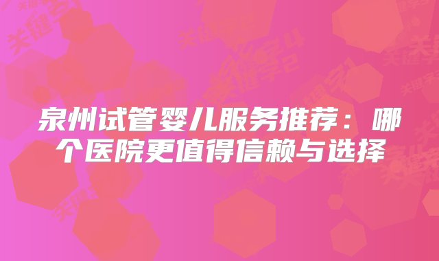 泉州试管婴儿服务推荐：哪个医院更值得信赖与选择