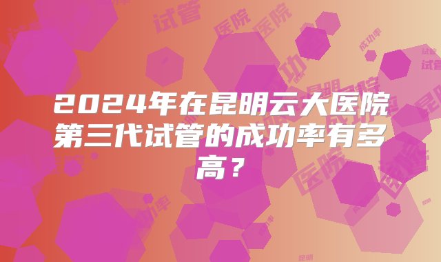 2024年在昆明云大医院第三代试管的成功率有多高？