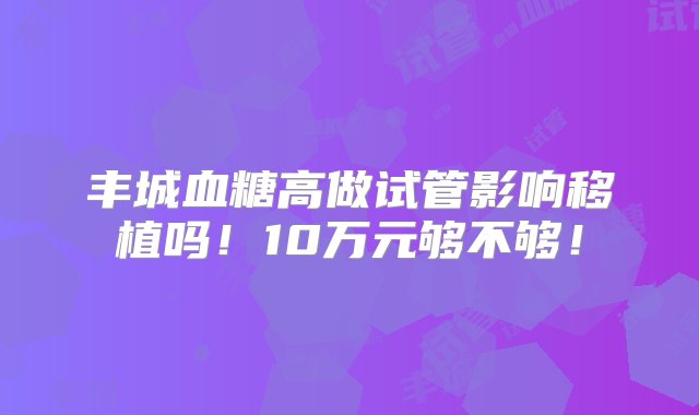 丰城血糖高做试管影响移植吗！10万元够不够！