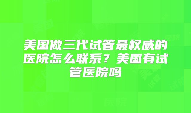 美国做三代试管最权威的医院怎么联系？美国有试管医院吗