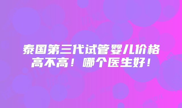 泰国第三代试管婴儿价格高不高！哪个医生好！