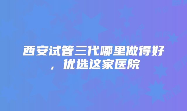 西安试管三代哪里做得好，优选这家医院