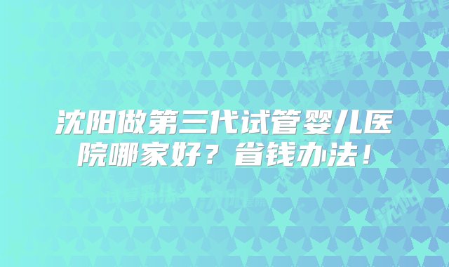 沈阳做第三代试管婴儿医院哪家好？省钱办法！