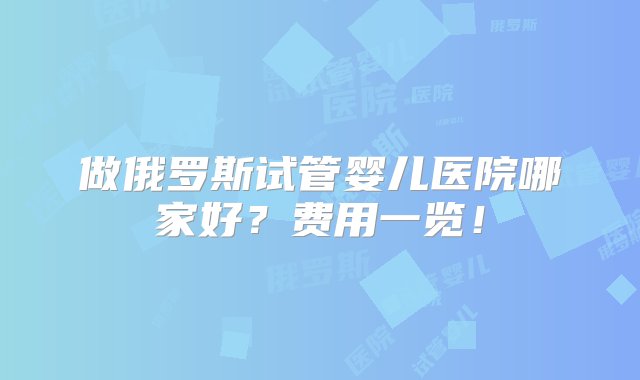 做俄罗斯试管婴儿医院哪家好？费用一览！