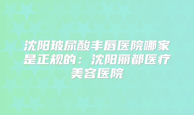 沈阳玻尿酸丰唇医院哪家是正规的：沈阳丽都医疗美容医院