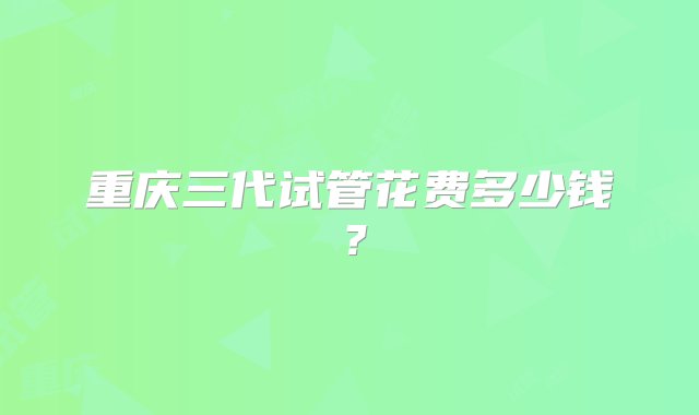 重庆三代试管花费多少钱？