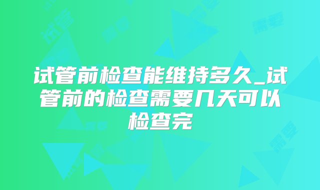 试管前检查能维持多久_试管前的检查需要几天可以检查完