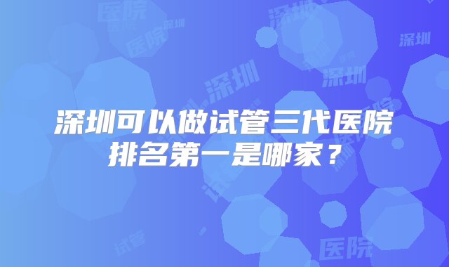 深圳可以做试管三代医院排名第一是哪家？