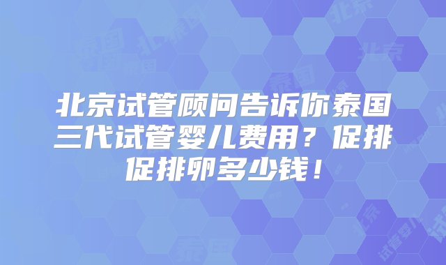 北京试管顾问告诉你泰国三代试管婴儿费用？促排促排卵多少钱！