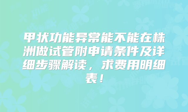 甲状功能异常能不能在株洲做试管附申请条件及详细步骤解读，求费用明细表！