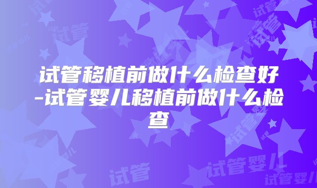 试管移植前做什么检查好-试管婴儿移植前做什么检查