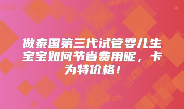 做泰国第三代试管婴儿生宝宝如何节省费用呢，卡为特价格！