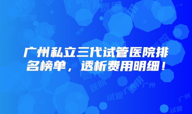 广州私立三代试管医院排名榜单，透析费用明细！