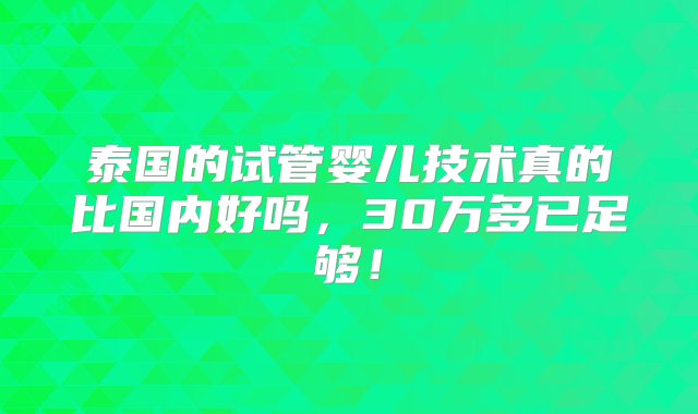 泰国的试管婴儿技术真的比国内好吗，30万多已足够！