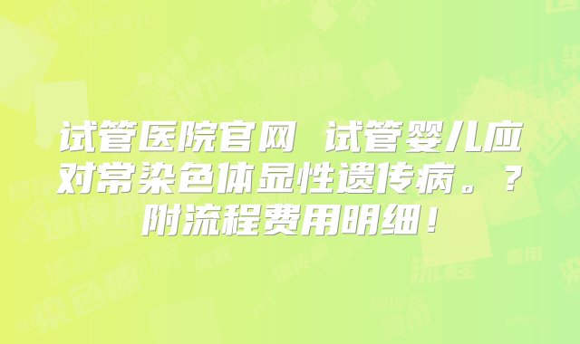 试管医院官网 试管婴儿应对常染色体显性遗传病。？附流程费用明细！