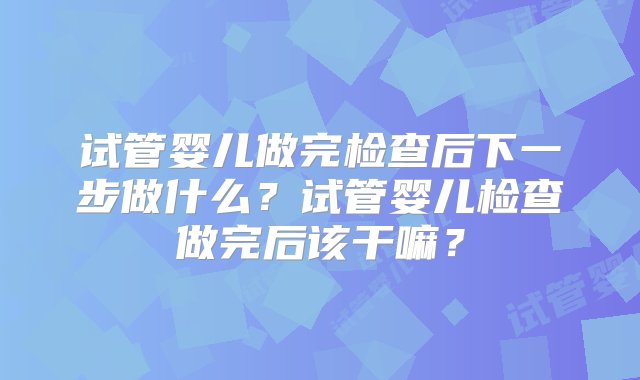 试管婴儿做完检查后下一步做什么？试管婴儿检查做完后该干嘛？