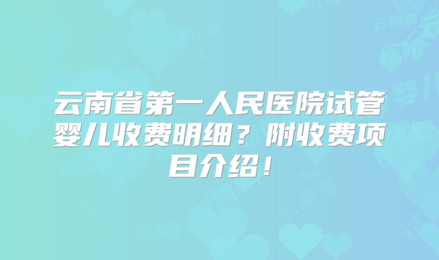 云南省第一人民医院试管婴儿收费明细？附收费项目介绍！