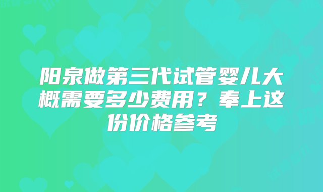 阳泉做第三代试管婴儿大概需要多少费用？奉上这份价格参考