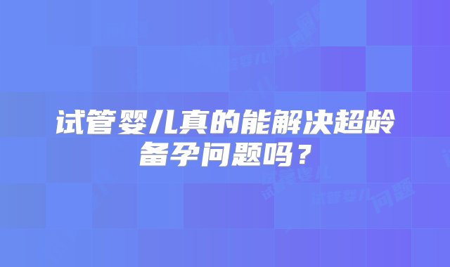 试管婴儿真的能解决超龄备孕问题吗？