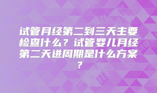 试管月经第二到三天主要检查什么？试管婴儿月经第二天进周期是什么方案？