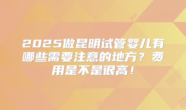 2025做昆明试管婴儿有哪些需要注意的地方？费用是不是很高！