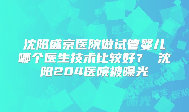 沈阳盛京医院做试管婴儿哪个医生技术比较好？ 沈阳204医院被曝光