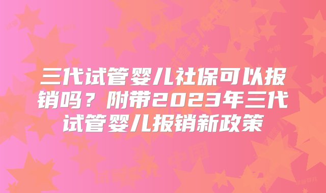 三代试管婴儿社保可以报销吗？附带2023年三代试管婴儿报销新政策