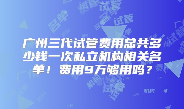 广州三代试管费用总共多少钱一次私立机构相关名单！费用9万够用吗？