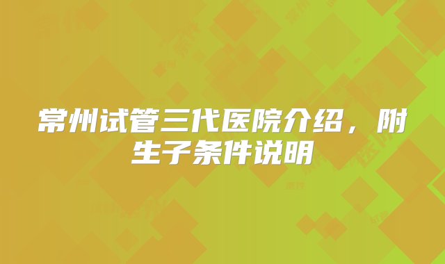 常州试管三代医院介绍，附生子条件说明