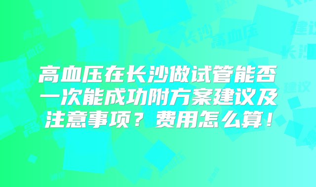 高血压在长沙做试管能否一次能成功附方案建议及注意事项？费用怎么算！