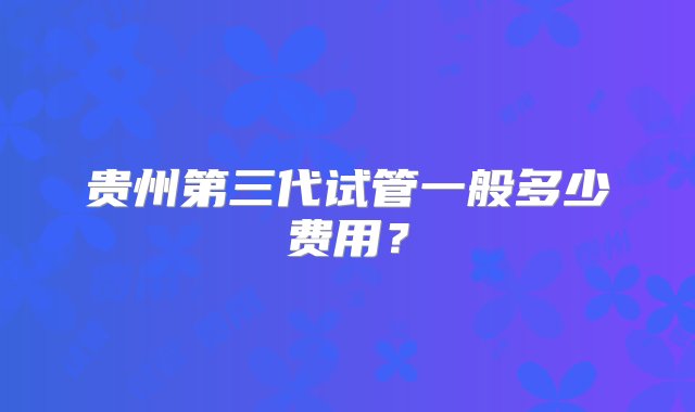 贵州第三代试管一般多少费用？