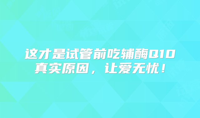 这才是试管前吃辅酶Q10真实原因，让爱无忧！