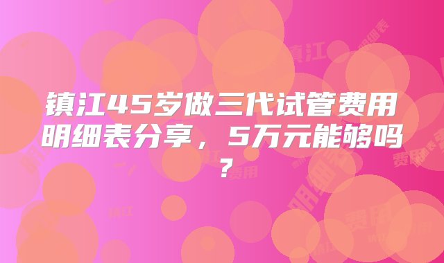 镇江45岁做三代试管费用明细表分享，5万元能够吗？